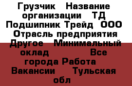 Грузчик › Название организации ­ ТД Подшипник Трейд, ООО › Отрасль предприятия ­ Другое › Минимальный оклад ­ 35 000 - Все города Работа » Вакансии   . Тульская обл.